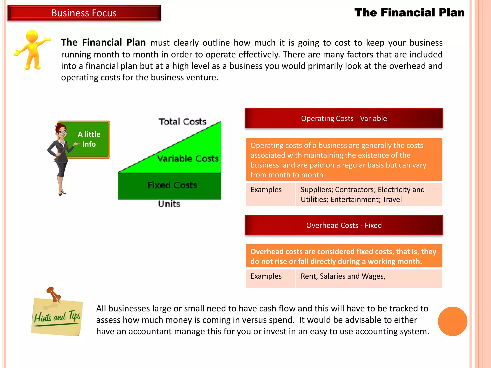 The Financial Plan must clearly outline how much it is going to cost to keep your business
running month to month in order to operate effectively. There are many factors that are included
into a financial plan but at a high level as a business you would primarily look at the overhead and
operating costs for the business venture.
A little
Info
All businesses large or small need to have cash flow and this will have to be tracked to
assess how much money is coming in versus spend. It would be advisable to either
have an accountant manage this for you or invest in an easy to use accounting system.
The Financial PlanBusiness Focus
Operating Costs - Variable
Operating costs of a business are generally the costs
associated with maintaining the existence of the
business and are paid on a regular basis but can vary
from month to month
Examples Suppliers; Contractors; Electricity and
Utilities; Entertainment; Travel
Overhead Costs - Fixed
Overhead costs are considered fixed costs, that is, they
do not rise or fall directly during a working month.
Examples Rent, Salaries and Wages,
 