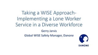 Taking a WISE Approach-
Implementing a Lone Worker
Service in a Diverse Workforce
Gerry Jarvis
Global WISE Safety Manager, Danone
 
