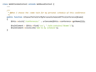 class  WebAttendeeContext  extends  WebBasedContext  {  
        ...  
        /**  
          *  @When  I  choose  the  :name  talk  for  my  personal  schedule  of  this  conference  
          */  
        public  function  iChooseTheTalkForMyPersonalScheduleOfThisConference($name)  
        {  
                $this-­‐>visit('/conferences/'  .  urlencode($this-­‐>conference-­‐>getName()));  
                $talkElement  =  $this-­‐>find('css',  ".talk:contains('$name')");  
                $talkElement-­‐>clickLink('Add  to  my  schedule');  
        }  
 