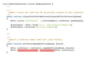 class  WebAttendeeContext  extends  WebBasedContext  {  
        ...  
        /**  
          *  @When  I  choose  the  :name  talk  for  my  personal  schedule  of  this  conference  
          */  
        public  function  iChooseTheTalkForMyPersonalScheduleOfThisConference($name)  
        {  
                $this-­‐>visit('/conferences/'  .  urlencode($this-­‐>conference-­‐>getName()));  
                $talkElement  =  $this-­‐>find('css',  ".talk:contains('$name')");  
                $talkElement-­‐>clickLink('Add  to  my  schedule');  
        }  
        ...  
        /**  
          *  @Given  a  conference  named  :name  with  :count  track(s)  
          */  
        public  function  aConferenceNamedWithTrack($name,  $count)  
        {  
                $this-­‐>conference  =  Conference::namedWithTracks($name,  $count);  
                $this-­‐>conferenceRepository-­‐>saveConference($this-­‐>conference);  
        }  
 