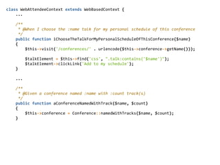 class  WebAttendeeContext  extends  WebBasedContext  {  
        ...  
        /**  
          *  @When  I  choose  the  :name  talk  for  my  personal  schedule  of  this  conference  
          */  
        public  function  iChooseTheTalkForMyPersonalScheduleOfThisConference($name)  
        {  
                $this-­‐>visit('/conferences/'  .  urlencode($this-­‐>conference-­‐>getName()));  
                $talkElement  =  $this-­‐>find('css',  ".talk:contains('$name')");  
                $talkElement-­‐>clickLink('Add  to  my  schedule');  
        }  
        ...  
        /**  
          *  @Given  a  conference  named  :name  with  :count  track(s)  
          */  
        public  function  aConferenceNamedWithTrack($name,  $count)  
        {  
                $this-­‐>conference  =  Conference::namedWithTracks($name,  $count);  
        }  
 