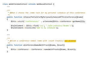 class  WebAttendeeContext  extends  WebBasedContext  {  
        ...  
        /**  
          *  @When  I  choose  the  :name  talk  for  my  personal  schedule  of  this  conference  
          */  
        public  function  iChooseTheTalkForMyPersonalScheduleOfThisConference($name)  
        {  
                $this-­‐>visit('/conferences/'  .  urlencode($this-­‐>conference-­‐>getName()));  
                $talkElement  =  $this-­‐>find('css',  ".talk:contains('$name')");  
                $talkElement-­‐>clickLink('Add  to  my  schedule');  
        }  
        ...  
        /**  
          *  @Given  a  conference  named  :name  with  :count  track(s)  was  planned  
          */  
        public  function  aConferenceNamedWithTrack($name,  $count)  
        {  
                $this-­‐>conference  =  Conference::namedWithTracks($name,  $count);  
        }
 