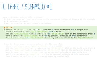 Feature:  Attendee  selects  talks  to  attend  
    In  order  to  spend  more  time  socialising  at  the  conference  instead  of  looking  at  the  schedule  
    As  a  conference  attendee  
    I  want  to  create  my  personal  schedule  beforehand  
    Scenario:  Successfully  selecting  1  talk  from  the  1  track  conference  for  a  single  slot  
        Given  a  conference  named  "Agile  Conference"  with  1  track  
        And  the  "Specification"  talk  is  scheduled  for  "10:30-­‐11:30"  slot  on  the  conference  track  1  
        When  I  choose  the  "Specification"  talk  for  my  personal  schedule  of  this  conference  
        Then  the  chosen  talk  for  "10:30-­‐11:30"  slot  of  my  schedule  should  be  the  "Specification"  
    Scenario:  Being  unable  to  select  2  talks  into  the  same  slot  
        Given  a  conference  named  "Agile  Conference"  with  2  tracks  
        And  the  "Specification"  talk  is  scheduled  for  "09:00-­‐09:45"  slot  on  the  conference  track  1  
        And  the  "Modelling"  talk  is  scheduled  for  "09:00-­‐09:45"  slot  on  the  conference  track  2  
        When  I  choose  the  "Specification"  talk  for  my  personal  schedule  of  this  conference  
        And  I  try  to  choose  the  "Modelling"  talk  for  my  personal  schedule  of  this  conference  
        Then  I  should  be  told  that  slot  is  already  taken  by  another  talk  
UI Layer / Scenario #1
@critical
 