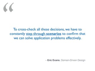 “
– Eric Evans, Domain-Driven Design
To cross-check all these decisions, we have to
constantly step through scenarios to conﬁrm that
we can solve application problems effectively.
 