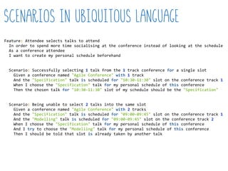 Feature:  Attendee  selects  talks  to  attend  
    In  order  to  spend  more  time  socialising  at  the  conference  instead  of  looking  at  the  schedule  
    As  a  conference  attendee  
    I  want  to  create  my  personal  schedule  beforehand  
    Scenario:  Successfully  selecting  1  talk  from  the  1  track  conference  for  a  single  slot  
        Given  a  conference  named  "Agile  Conference"  with  1  track  
        And  the  "Specification"  talk  is  scheduled  for  "10:30-­‐11:30"  slot  on  the  conference  track  1  
        When  I  choose  the  "Specification"  talk  for  my  personal  schedule  of  this  conference  
        Then  the  chosen  talk  for  "10:30-­‐11:30"  slot  of  my  schedule  should  be  the  "Specification"  
    Scenario:  Being  unable  to  select  2  talks  into  the  same  slot  
        Given  a  conference  named  "Agile  Conference"  with  2  tracks  
        And  the  "Specification"  talk  is  scheduled  for  "09:00-­‐09:45"  slot  on  the  conference  track  1  
        And  the  "Modelling"  talk  is  scheduled  for  "09:00-­‐09:45"  slot  on  the  conference  track  2  
        When  I  choose  the  "Specification"  talk  for  my  personal  schedule  of  this  conference  
        And  I  try  to  choose  the  "Modelling"  talk  for  my  personal  schedule  of  this  conference  
        Then  I  should  be  told  that  slot  is  already  taken  by  another  talk  
Scenarios in ubiquitous language
 
