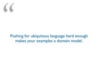 “Pushing for ubiquitous language hard enough
makes your examples a domain model.
 