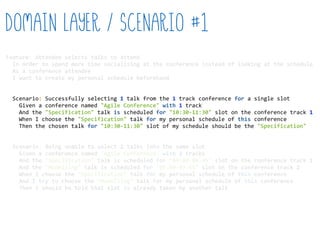 Feature:  Attendee  selects  talks  to  attend  
    In  order  to  spend  more  time  socialising  at  the  conference  instead  of  looking  at  the  schedule  
    As  a  conference  attendee  
    I  want  to  create  my  personal  schedule  beforehand  
    Scenario:  Successfully  selecting  1  talk  from  the  1  track  conference  for  a  single  slot  
        Given  a  conference  named  "Agile  Conference"  with  1  track  
        And  the  "Specification"  talk  is  scheduled  for  "10:30-­‐11:30"  slot  on  the  conference  track  1  
        When  I  choose  the  "Specification"  talk  for  my  personal  schedule  of  this  conference  
        Then  the  chosen  talk  for  "10:30-­‐11:30"  slot  of  my  schedule  should  be  the  "Specification"  
    Scenario:  Being  unable  to  select  2  talks  into  the  same  slot  
        Given  a  conference  named  "Agile  Conference"  with  2  tracks  
        And  the  "Specification"  talk  is  scheduled  for  "09:00-­‐09:45"  slot  on  the  conference  track  1  
        And  the  "Modelling"  talk  is  scheduled  for  "09:00-­‐09:45"  slot  on  the  conference  track  2  
        When  I  choose  the  "Specification"  talk  for  my  personal  schedule  of  this  conference  
        And  I  try  to  choose  the  "Modelling"  talk  for  my  personal  schedule  of  this  conference  
        Then  I  should  be  told  that  slot  is  already  taken  by  another  talk  
Domain Layer / Scenario #1
 
