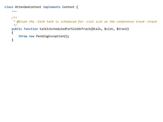 class  AttendeeContext  implements  Context  {  
        ...  
        /**  
          *  @Given  the  :talk  talk  is  scheduled  for  :slot  slot  on  the  conference  track  :track  
          */  
        public  function  talkIsScheduledForSlotOnTrack($talk,  $slot,  $track)  
        {  
                throw  new  PendingException();  
        }  
 