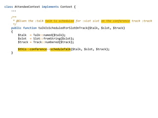 class  AttendeeContext  implements  Context  {  
        ...  
        /**  
          *  @Given  the  :talk  talk  is  scheduled  for  :slot  slot  on  the  conference  track  :track  
          */  
        public  function  talkIsScheduledForSlotOnTrack($talk,  $slot,  $track)  
        {  
                $talk    =  Talk::named($talk);  
                $slot    =  Slot::fromString($slot);  
                $track  =  Track::numbered($track);  
                $this-­‐>conference-­‐>scheduleTalk($talk,  $slot,  $track);  
        }  
 