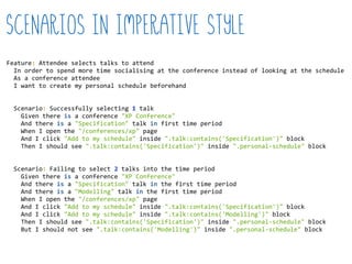 Scenarios in imperative style
Feature:  Attendee  selects  talks  to  attend  
    In  order  to  spend  more  time  socialising  at  the  conference  instead  of  looking  at  the  schedule  
    As  a  conference  attendee  
    I  want  to  create  my  personal  schedule  beforehand  
    Scenario:  Successfully  selecting  1  talk  
        Given  there  is  a  conference  "XP  Conference"  
        And  there  is  a  "Specification"  talk  in  first  time  period  
        When  I  open  the  "/conferences/xp"  page  
        And  I  click  "Add  to  my  schedule"  inside  ".talk:contains('Specification')"  block  
        Then  I  should  see  ".talk:contains('Specification')"  inside  ".personal-­‐schedule"  block  
    Scenario:  Failing  to  select  2  talks  into  the  time  period  
        Given  there  is  a  conference  "XP  Conference"  
        And  there  is  a  "Specification"  talk  in  the  first  time  period  
        And  there  is  a  "Modelling"  talk  in  the  first  time  period  
        When  I  open  the  "/conferences/xp"  page  
        And  I  click  "Add  to  my  schedule"  inside  ".talk:contains('Specification')"  block  
        And  I  click  "Add  to  my  schedule"  inside  ".talk:contains('Modelling')"  block  
        Then  I  should  see  ".talk:contains('Specification')"  inside  ".personal-­‐schedule"  block  
        But  I  should  not  see  ".talk:contains('Modelling')"  inside  ".personal-­‐schedule"  block  
 