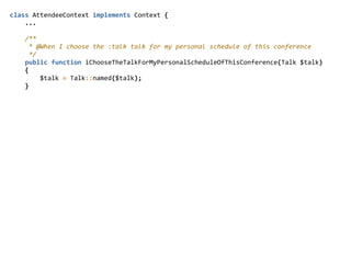 class  AttendeeContext  implements  Context  {  
        ...  
        /**  
          *  @When  I  choose  the  :talk  talk  for  my  personal  schedule  of  this  conference  
          */  
        public  function  iChooseTheTalkForMyPersonalScheduleOfThisConference(Talk  $talk)  
        {  
                $talk  =  Talk::named($talk);  
        }  
 