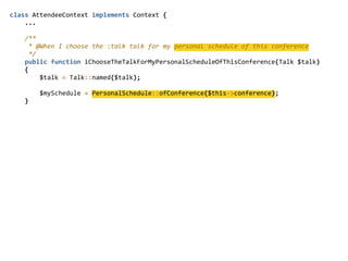 class  AttendeeContext  implements  Context  {  
        ...  
        /**  
          *  @When  I  choose  the  :talk  talk  for  my  personal  schedule  of  this  conference  
          */  
        public  function  iChooseTheTalkForMyPersonalScheduleOfThisConference(Talk  $talk)  
        {  
                $talk  =  Talk::named($talk);  
                $mySchedule  =  PersonalSchedule::ofConference($this-­‐>conference);  
        }  
 