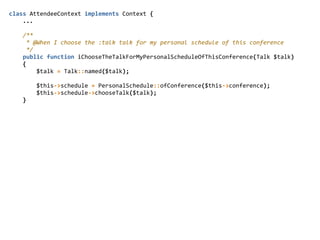 class  AttendeeContext  implements  Context  {  
        ...  
        /**  
          *  @When  I  choose  the  :talk  talk  for  my  personal  schedule  of  this  conference  
          */  
        public  function  iChooseTheTalkForMyPersonalScheduleOfThisConference(Talk  $talk)  
        {  
                $talk  =  Talk::named($talk);  
                $this-­‐>schedule  =  PersonalSchedule::ofConference($this-­‐>conference);  
                $this-­‐>schedule-­‐>chooseTalk($talk);  
        }  
 