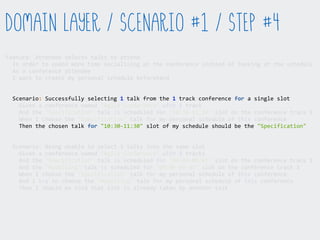Feature:  Attendee  selects  talks  to  attend  
    In  order  to  spend  more  time  socialising  at  the  conference  instead  of  looking  at  the  schedule  
    As  a  conference  attendee  
    I  want  to  create  my  personal  schedule  beforehand  
    Scenario:  Successfully  selecting  1  talk  from  the  1  track  conference  for  a  single  slot  
        Given  a  conference  named  "Agile  Conference"  with  1  track  
        And  the  "Specification"  talk  is  scheduled  for  "10:30-­‐11:30"  slot  on  the  conference  track  1  
        When  I  choose  the  "Specification"  talk  for  my  personal  schedule  of  this  conference  
        Then  the  chosen  talk  for  "10:30-­‐11:30"  slot  of  my  schedule  should  be  the  "Specification"  
    Scenario:  Being  unable  to  select  2  talks  into  the  same  slot  
        Given  a  conference  named  "Agile  Conference"  with  2  tracks  
        And  the  "Specification"  talk  is  scheduled  for  "09:00-­‐09:45"  slot  on  the  conference  track  1  
        And  the  "Modelling"  talk  is  scheduled  for  "09:00-­‐09:45"  slot  on  the  conference  track  2  
        When  I  choose  the  "Specification"  talk  for  my  personal  schedule  of  this  conference  
        And  I  try  to  choose  the  "Modelling"  talk  for  my  personal  schedule  of  this  conference  
        Then  I  should  be  told  that  slot  is  already  taken  by  another  talk  
Domain Layer / Scenario #1 / Step #4
 