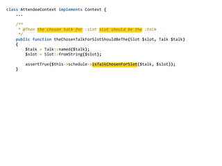class  AttendeeContext  implements  Context  {  
        ...  
        /**  
          *  @Then  the  chosen  talk  for  :slot  slot  should  be  the  :talk  
          */  
        public  function  theChosenTalkForSlotShouldBeThe(Slot  $slot,  Talk  $talk)  
        {  
                $talk  =  Talk::named($talk);  
                $slot  =  Slot::fromString($slot);  
                assertTrue($this-­‐>schedule-­‐>isTalkChosenForSlot($talk,  $slot));  
        }  
 