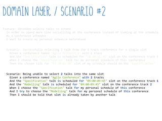 Feature:  Attendee  selects  talks  to  attend  
    In  order  to  spend  more  time  socialising  at  the  conference  instead  of  looking  at  the  schedule  
    As  a  conference  attendee  
    I  want  to  create  my  personal  schedule  beforehand  
    Scenario:  Successfully  selecting  1  talk  from  the  1  track  conference  for  a  single  slot  
        Given  a  conference  named  "Agile  Conference"  with  1  track  
        And  the  "Specification"  talk  is  scheduled  for  "10:30-­‐11:30"  slot  on  the  conference  track  1  
        When  I  choose  the  "Specification"  talk  for  my  personal  schedule  of  this  conference  
        Then  the  chosen  talk  for  "10:30-­‐11:30"  slot  of  my  schedule  should  be  the  "Specification"  
    Scenario:  Being  unable  to  select  2  talks  into  the  same  slot  
        Given  a  conference  named  "Agile  Conference"  with  2  tracks  
        And  the  "Specification"  talk  is  scheduled  for  "09:00-­‐09:45"  slot  on  the  conference  track  1  
        And  the  "Modelling"  talk  is  scheduled  for  "09:00-­‐09:45"  slot  on  the  conference  track  2  
        When  I  choose  the  "Specification"  talk  for  my  personal  schedule  of  this  conference  
        And  I  try  to  choose  the  "Modelling"  talk  for  my  personal  schedule  of  this  conference  
        Then  I  should  be  told  that  slot  is  already  taken  by  another  talk  
Domain Layer / Scenario #2
 