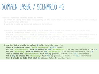 Feature:  Attendee  selects  talks  to  attend  
    In  order  to  spend  more  time  socialising  at  the  conference  instead  of  looking  at  the  schedule  
    As  a  conference  attendee  
    I  want  to  create  my  personal  schedule  beforehand  
    Scenario:  Successfully  selecting  1  talk  from  the  1  track  conference  for  a  single  slot  
        Given  a  conference  named  "Agile  Conference"  with  1  track  
        And  the  "Specification"  talk  is  scheduled  for  "10:30-­‐11:30"  slot  on  the  conference  track  1  
        When  I  choose  the  "Specification"  talk  for  my  personal  schedule  of  this  conference  
        Then  the  chosen  talk  for  "10:30-­‐11:30"  slot  of  my  schedule  should  be  the  "Specification"  
    Scenario:  Being  unable  to  select  2  talks  into  the  same  slot  
        Given  a  conference  named  "Agile  Conference"  with  2  tracks  
        And  the  "Specification"  talk  is  scheduled  for  "09:00-­‐09:45"  slot  on  the  conference  track  1  
        And  the  "Modelling"  talk  is  scheduled  for  "09:00-­‐09:45"  slot  on  the  conference  track  2  
        When  I  choose  the  "Specification"  talk  for  my  personal  schedule  of  this  conference  
        And  I  try  to  choose  the  "Modelling"  talk  for  my  personal  schedule  of  this  conference  
        Then  I  should  be  told  that  slot  is  already  taken  by  another  talk  
Domain Layer / Scenario #2
 