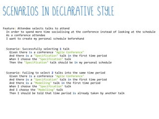 Scenarios in declarative style
Feature:  Attendee  selects  talks  to  attend  
    In  order  to  spend  more  time  socialising  at  the  conference  instead  of  looking  at  the  schedule  
    As  a  conference  attendee  
    I  want  to  create  my  personal  schedule  beforehand  
    Scenario:  Successfully  selecting  1  talk  
        Given  there  is  a  conference  "Agile  Conference"  
        And  there  is  a  "Specification"  talk  in  the  first  time  period  
        When  I  choose  the  "Specification"  talk  
        Then  the  "Specification"  talk  should  be  in  my  personal  schedule  
    Scenario:  Failing  to  select  2  talks  into  the  same  time  period  
        Given  there  is  a  conference  "Agile  Conference"  
        And  there  is  a  "Specification"  talk  in  the  first  time  period  
        And  there  is  a  "Modelling"  talk  in  the  first  time  period  
        When  I  choose  the  "Specification"  talk  
        And  I  choose  the  "Modelling"  talk  
        Then  I  should  be  told  that  time  period  is  already  taken  by  another  talk  
 