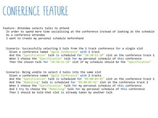 Feature:  Attendee  selects  talks  to  attend  
    In  order  to  spend  more  time  socialising  at  the  conference  instead  of  looking  at  the  schedule  
    As  a  conference  attendee  
    I  want  to  create  my  personal  schedule  beforehand  
    Scenario:  Successfully  selecting  1  talk  from  the  1  track  conference  for  a  single  slot  
        Given  a  conference  named  "Agile  Conference"  with  1  track  
        And  the  "Specification"  talk  is  scheduled  for  "10:30-­‐11:30"  slot  on  the  conference  track  1  
        When  I  choose  the  "Specification"  talk  for  my  personal  schedule  of  this  conference  
        Then  the  chosen  talk  for  "10:30-­‐11:30"  slot  of  my  schedule  should  be  the  "Specification"  
    Scenario:  Being  unable  to  select  2  talks  into  the  same  slot  
        Given  a  conference  named  "Agile  Conference"  with  2  tracks  
        And  the  "Specification"  talk  is  scheduled  for  "09:00-­‐09:45"  slot  on  the  conference  track  1  
        And  the  "Modelling"  talk  is  scheduled  for  "09:00-­‐09:45"  slot  on  the  conference  track  2  
        When  I  choose  the  "Specification"  talk  for  my  personal  schedule  of  this  conference  
        And  I  try  to  choose  the  "Modelling"  talk  for  my  personal  schedule  of  this  conference  
        Then  I  should  be  told  that  slot  is  already  taken  by  another  talk  
Conference Feature
 