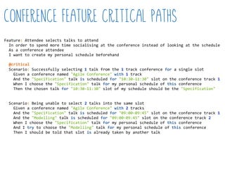 Feature:  Attendee  selects  talks  to  attend  
    In  order  to  spend  more  time  socialising  at  the  conference  instead  of  looking  at  the  schedule  
    As  a  conference  attendee  
    I  want  to  create  my  personal  schedule  beforehand  
    Scenario:  Successfully  selecting  1  talk  from  the  1  track  conference  for  a  single  slot  
        Given  a  conference  named  "Agile  Conference"  with  1  track  
        And  the  "Specification"  talk  is  scheduled  for  "10:30-­‐11:30"  slot  on  the  conference  track  1  
        When  I  choose  the  "Specification"  talk  for  my  personal  schedule  of  this  conference  
        Then  the  chosen  talk  for  "10:30-­‐11:30"  slot  of  my  schedule  should  be  the  "Specification"  
    Scenario:  Being  unable  to  select  2  talks  into  the  same  slot  
        Given  a  conference  named  "Agile  Conference"  with  2  tracks  
        And  the  "Specification"  talk  is  scheduled  for  "09:00-­‐09:45"  slot  on  the  conference  track  1  
        And  the  "Modelling"  talk  is  scheduled  for  "09:00-­‐09:45"  slot  on  the  conference  track  2  
        When  I  choose  the  "Specification"  talk  for  my  personal  schedule  of  this  conference  
        And  I  try  to  choose  the  "Modelling"  talk  for  my  personal  schedule  of  this  conference  
        Then  I  should  be  told  that  slot  is  already  taken  by  another  talk  
Conference Feature critical paths
@critical
 