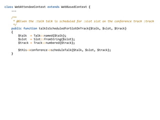 class  WebAttendeeContext  extends  WebBasedContext  {  
        ...  
        /**  
          *  @Given  the  :talk  talk  is  scheduled  for  :slot  slot  on  the  conference  track  :track  
          */  
        public  function  talkIsScheduledForSlotOnTrack($talk,  $slot,  $track)  
        {  
                $talk    =  Talk::named($talk);  
                $slot    =  Slot::fromString($slot);  
                $track  =  Track::numbered($track);  
                $this-­‐>conference-­‐>scheduleTalk($talk,  $slot,  $track);  
        }  
 