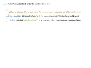 class  WebAttendeeContext  extends  WebBasedContext  {  
        ...  
        /**  
          *  @When  I  choose  the  :name  talk  for  my  personal  schedule  of  this  conference  
          */  
        public  function  iChooseTheTalkForMyPersonalScheduleOfThisConference($name)  
        {  
                $this-­‐>visit('/conferences/'  .  urlencode($this-­‐>conference-­‐>getName()));  
        }  
 
