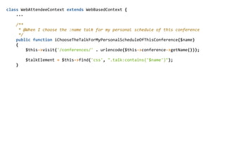 class  WebAttendeeContext  extends  WebBasedContext  {  
        ...  
        /**  
          *  @When  I  choose  the  :name  talk  for  my  personal  schedule  of  this  conference  
          */  
        public  function  iChooseTheTalkForMyPersonalScheduleOfThisConference($name)  
        {  
                $this-­‐>visit('/conferences/'  .  urlencode($this-­‐>conference-­‐>getName()));  
                $talkElement  =  $this-­‐>find('css',  ".talk:contains('$name')");  
        }  
 