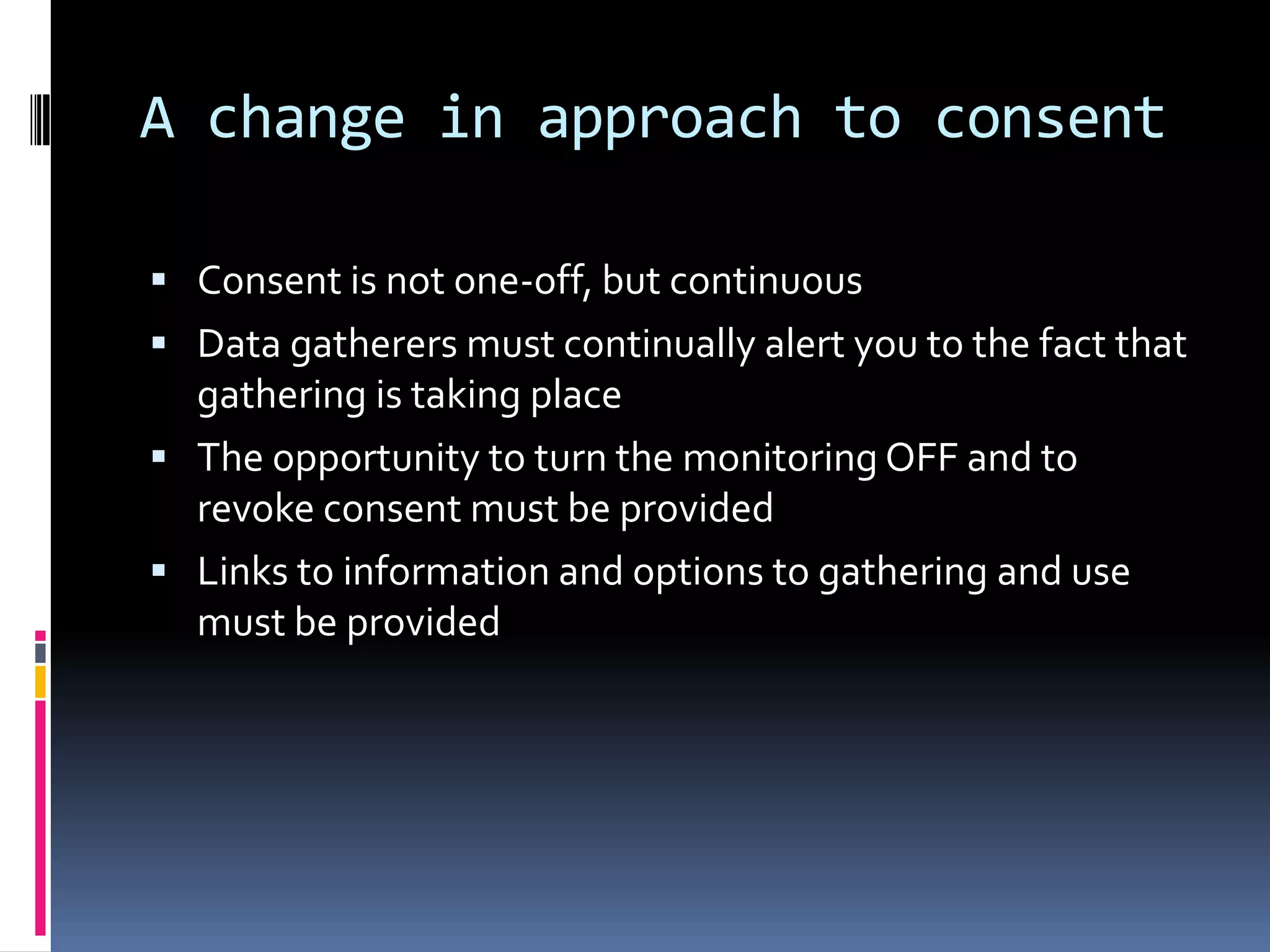 A change in approach to consentConsent is not one-off, but continuousData gatherers must continually alert you to the fact that gathering is taking placeThe opportunity to turn the monitoring OFF and to revoke consent must be providedLinks to information and options to gathering and use must be provided