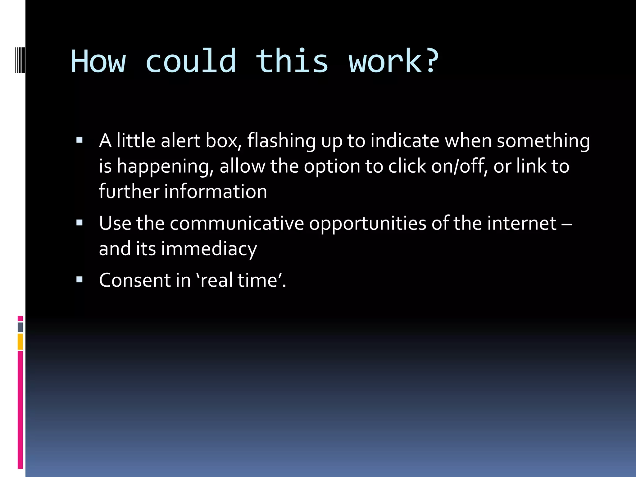 How could this work?A little alert box, flashing up to indicate when something is happening, allow the option to click on/off, or link to further informationUse the communicative opportunities of the internet – and its immediacyConsent in ‘real time’.