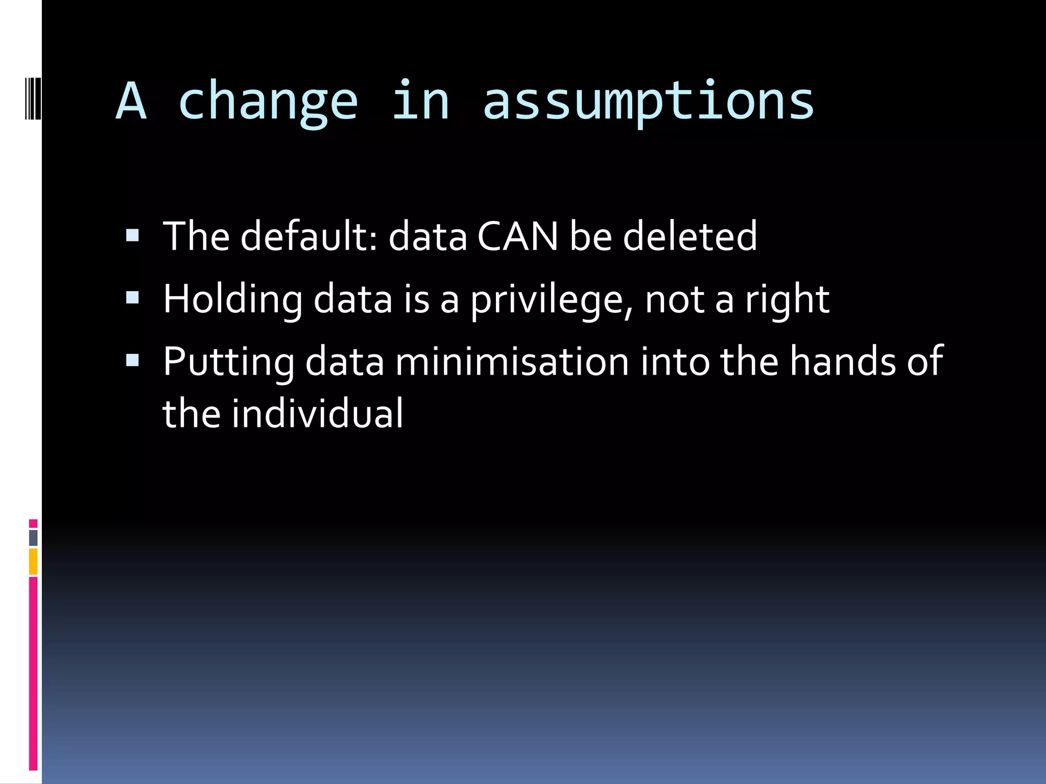 A change in assumptionsThe default: data CAN be deletedHolding data is a privilege, not a rightPutting data minimisation into the hands of the individual