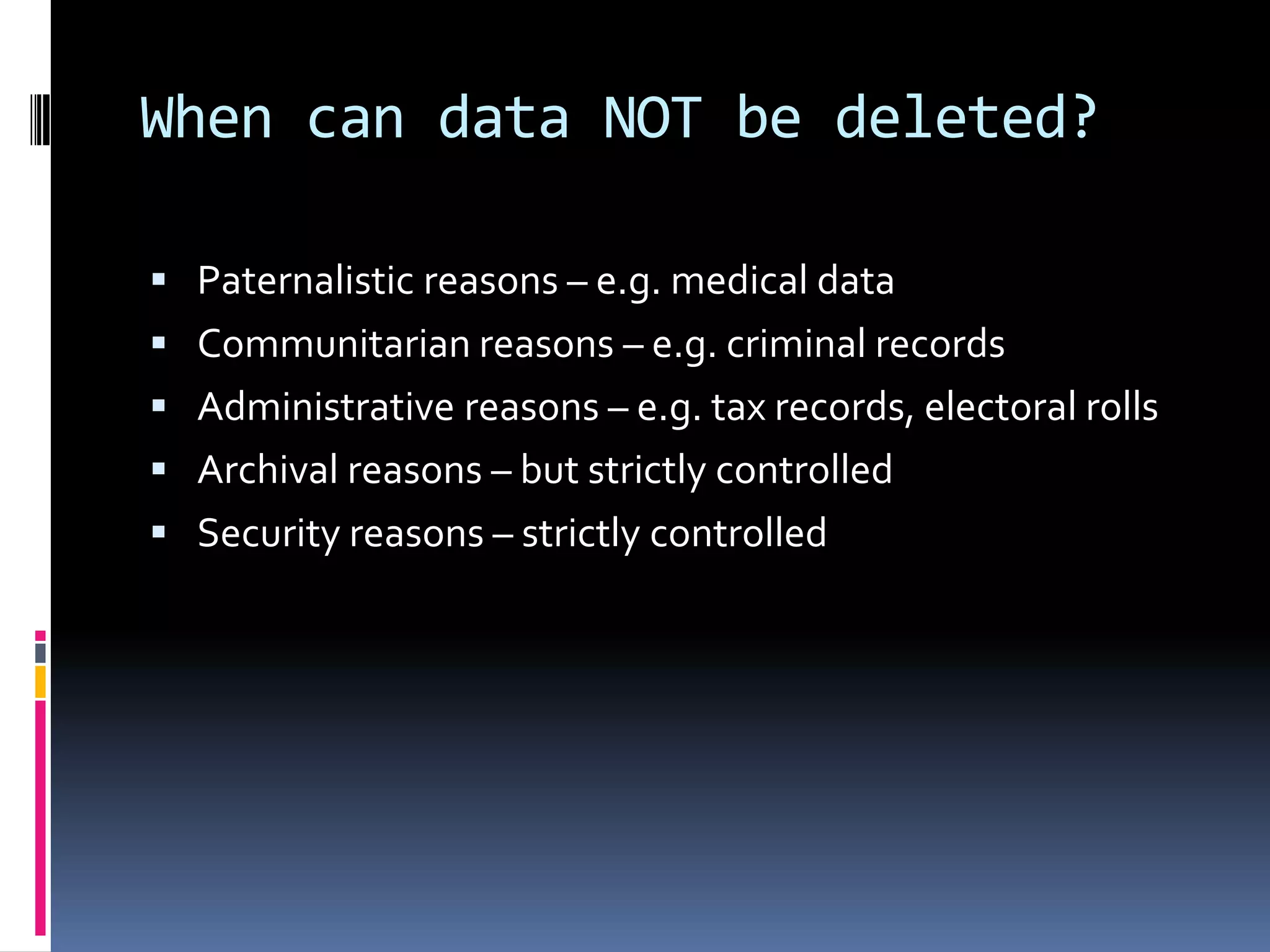 When can data NOT be deleted?Paternalistic reasons – e.g. medical dataCommunitarian reasons – e.g. criminal recordsAdministrative reasons – e.g. tax records, electoral rollsArchival reasons – but strictly controlledSecurity reasons – strictly controlled