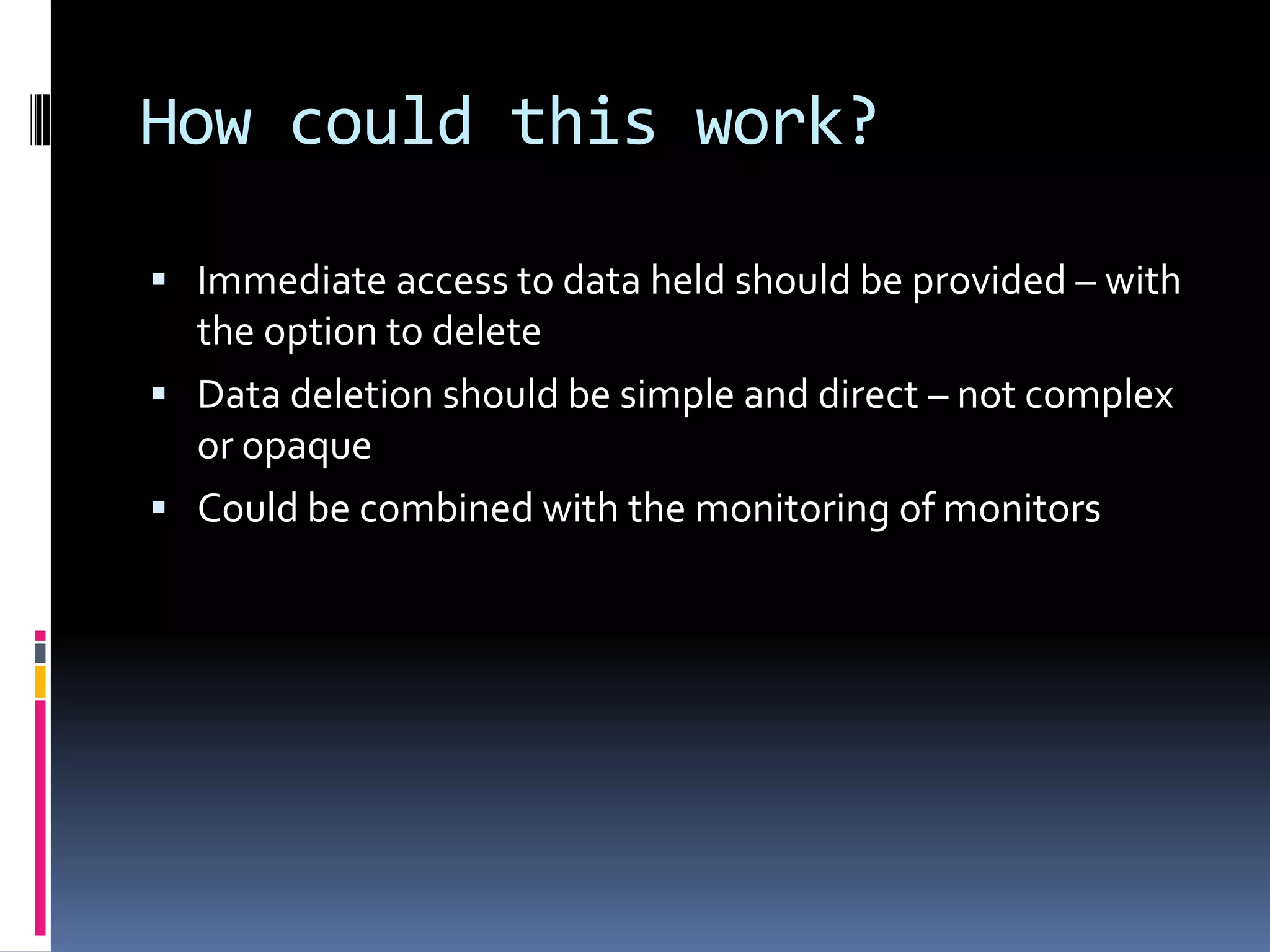 How could this work?Immediate access to data held should be provided – with the option to deleteData deletion should be simple and direct – not complex or opaqueCould be combined with the monitoring of monitors