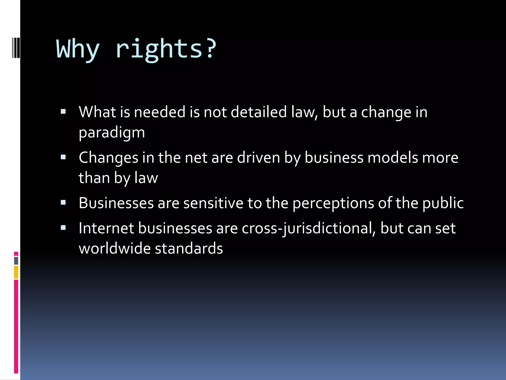 Why rights?What is needed is not detailed law, but a change in paradigmChanges in the net are driven by business models more than by lawBusinesses are sensitive to the perceptions of the publicInternet businesses are cross-jurisdictional, but can set worldwide standards