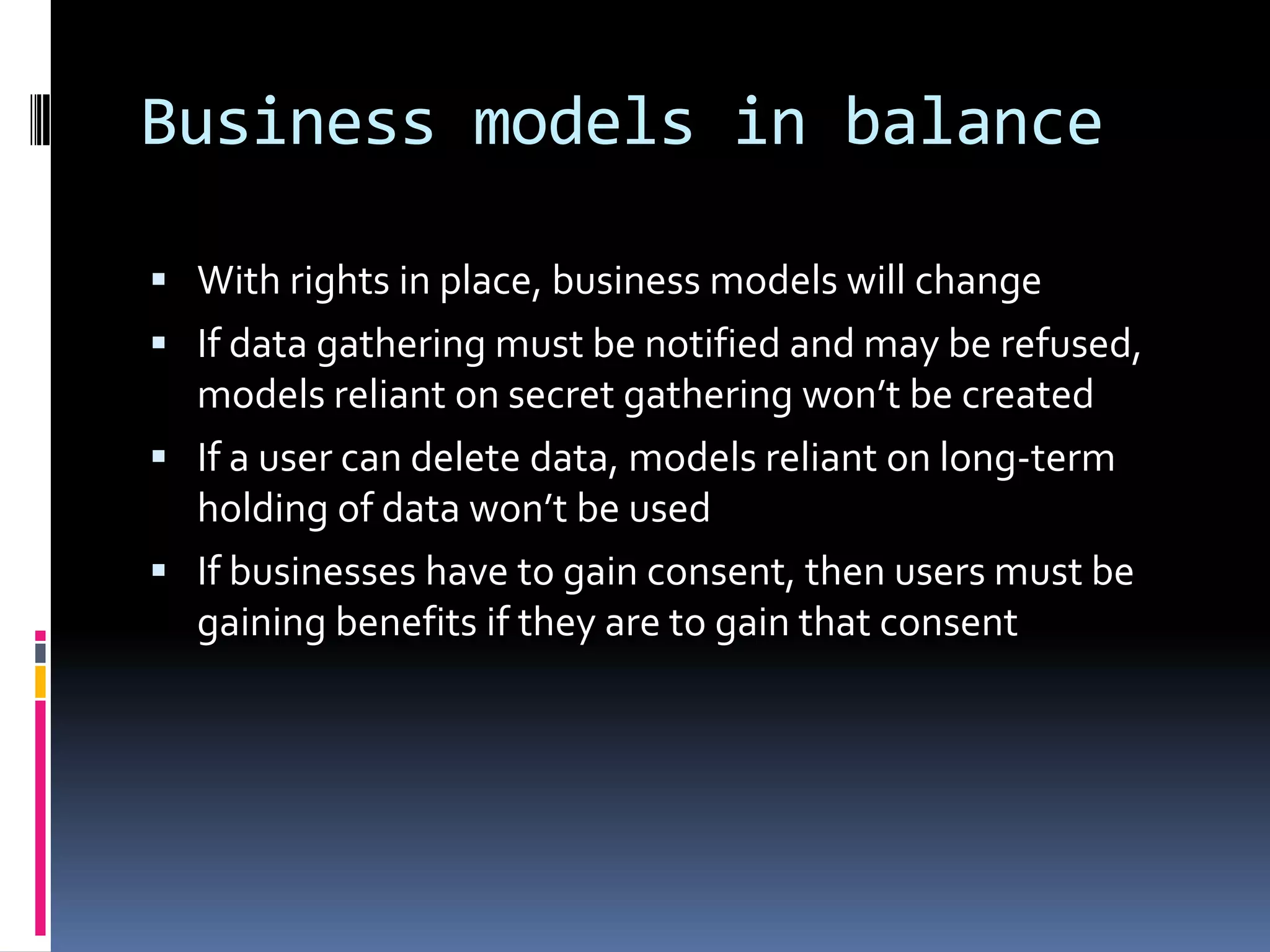Business models in balanceWith rights in place, business models will changeIf data gathering must be notified and may be refused, models reliant on secret gathering won’t be createdIf a user can delete data, models reliant on long-term holding of data won’t be usedIf businesses have to gain consent, then users must be gaining benefits if they are to gain that consent