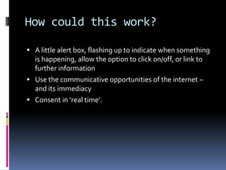 How could this work?A little alert box, flashing up to indicate when something is happening, allow the option to click on/off, or link to further informationUse the communicative opportunities of the internet – and its immediacyConsent in ‘real time’.