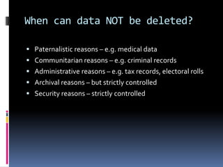 When can data NOT be deleted?Paternalistic reasons – e.g. medical dataCommunitarian reasons – e.g. criminal recordsAdministrative reasons – e.g. tax records, electoral rollsArchival reasons – but strictly controlledSecurity reasons – strictly controlled
