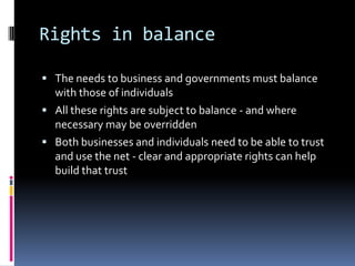 Rights in balanceThe needs to business and governments must balance with those of individualsAll these rights are subject to balance - and where necessary may be overriddenBoth businesses and individuals need to be able to trust and use the net - clear and appropriate rights can help build that trust