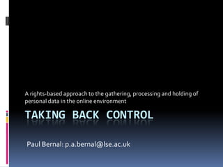 Taking back controlA rights-based approach to the gathering, processing and holding of personal data in the online environmentPaul Bernal: p.a.bernal@lse.ac.uk