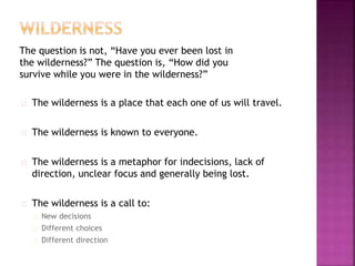 The question is not, “Have you ever been lost in
the wilderness?” The question is, “How did you
survive while you were in the wilderness?”
The wilderness is a place that each one of us will travel.
The wilderness is known to everyone.
The wilderness is a metaphor for indecisions, lack of
direction, unclear focus and generally being lost.
The wilderness is a call to:
New decisions
Different choices
Different direction
 
