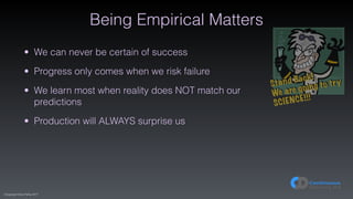 (C)opyright Dave Farley 2017
Being Empirical Matters
• We can never be certain of success
• Progress only comes when we risk failure
• We learn most when reality does NOT match our
predictions
• Production will ALWAYS surprise us
Stand Back!
We are going to try
SCIENCE!!!
 