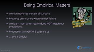 (C)opyright Dave Farley 2017
Being Empirical Matters
• We can never be certain of success
• Progress only comes when we risk failure
• We learn most when reality does NOT match our
predictions
• Production will ALWAYS surprise us
• …and it should!
Stand Back!
We are going to try
SCIENCE!!!
 