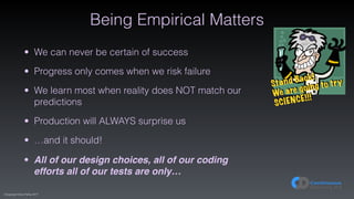 (C)opyright Dave Farley 2017
Being Empirical Matters
• We can never be certain of success
• Progress only comes when we risk failure
• We learn most when reality does NOT match our
predictions
• Production will ALWAYS surprise us
• …and it should!
• All of our design choices, all of our coding
efforts all of our tests are only…
Stand Back!
We are going to try
SCIENCE!!!
 