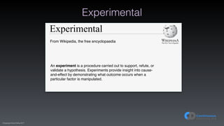 (C)opyright Dave Farley 2017
Experimental
Experimental
From Wikipedia, the free encyclopaedia
An experiment is a procedure carried out to support, refute, or
validate a hypothesis. Experiments provide insight into cause-
and-effect by demonstrating what outcome occurs when a
particular factor is manipulated.
 