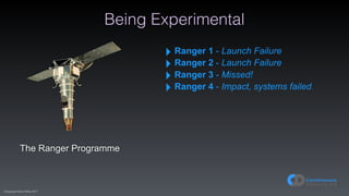 (C)opyright Dave Farley 2017
Being Experimental
The Ranger Programme
‣ Ranger 1 - Launch Failure
‣ Ranger 2 - Launch Failure
‣ Ranger 3 - Missed!
‣ Ranger 4 - Impact, systems failed
 
