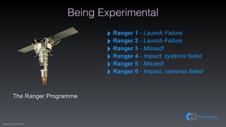 (C)opyright Dave Farley 2017
Being Experimental
The Ranger Programme
‣ Ranger 1 - Launch Failure
‣ Ranger 2 - Launch Failure
‣ Ranger 3 - Missed!
‣ Ranger 4 - Impact, systems failed
‣ Ranger 5 - Missed!
‣ Ranger 6 - Impact, cameras failed
 