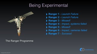 (C)opyright Dave Farley 2017
Being Experimental
The Ranger Programme
‣ Ranger 1 - Launch Failure
‣ Ranger 2 - Launch Failure
‣ Ranger 3 - Missed!
‣ Ranger 4 - Impact, systems failed
‣ Ranger 5 - Missed!
‣ Ranger 6 - Impact, cameras failed
‣ Ranger 7 - Success!
 