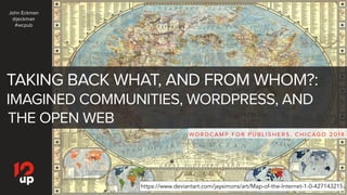 TAKING BACK WHAT, AND FROM WHOM?:
IMAGINED COMMUNITIES, WORDPRESS, AND
THE OPEN WEB
WO R D C A M P F O R P U B L I S H E R S , C H I C AG O 2 0 1 8
https://www.deviantart.com/jaysimons/art/Map-of-the-Internet-1-0-427143215
John Eckman
@jeckman
#wcpub
 