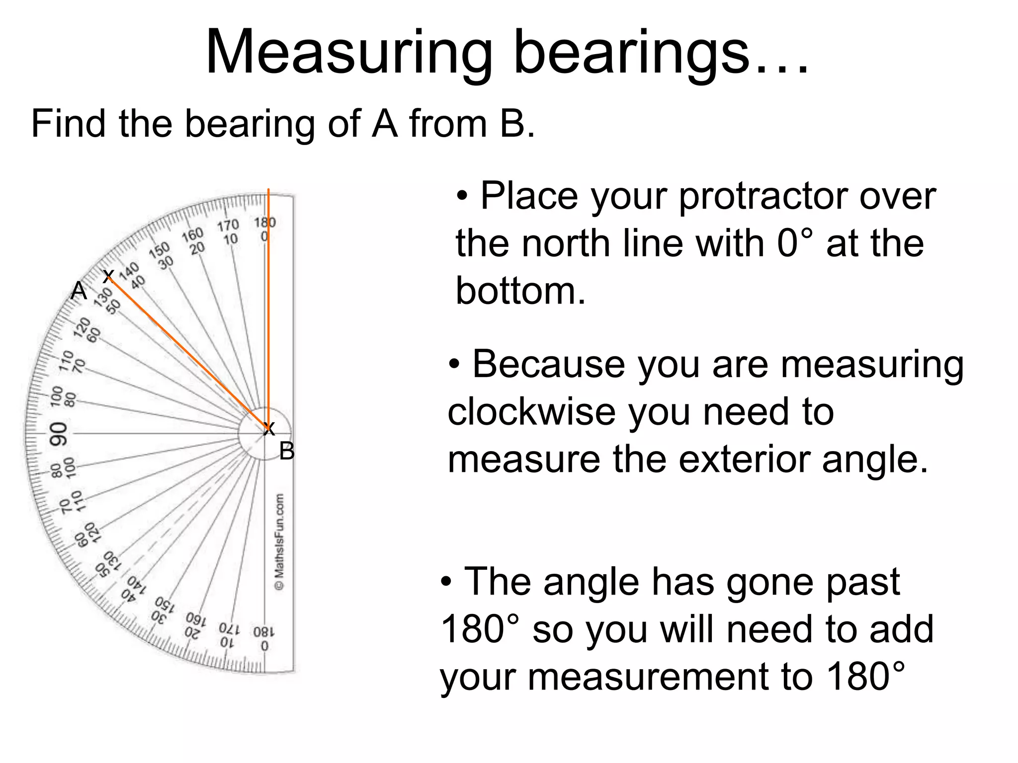 Measuring bearings…
Find the bearing of A from B.
• Place your protractor over
the north line with 0° at the
bottom.
• The angle has gone past
180° so you will need to add
your measurement to 180°
A
B
x
x
• Because you are measuring
clockwise you need to
measure the exterior angle.