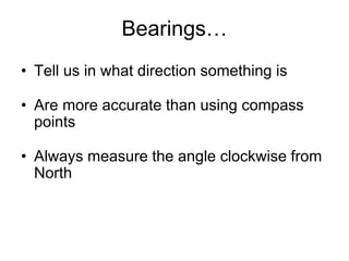 Bearings…
• Tell us in what direction something is
• Are more accurate than using compass
points
• Always measure the angle clockwise from
North
 