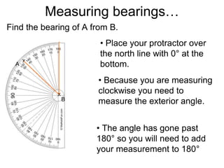 Measuring bearings…
Find the bearing of A from B.
• Place your protractor over
the north line with 0° at the
bottom.
• The angle has gone past
180° so you will need to add
your measurement to 180°
A
B
x
x
• Because you are measuring
clockwise you need to
measure the exterior angle.
 